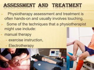ASSESSMENT AND TREATMENT
     Physiotherapy assessment and treatment is
    often hands-on and usually involves touching.
     Some of the techniques that a physiotherapist
    might use include:
   manual therapy
      exercise instruction,

      Electrotherapy
 