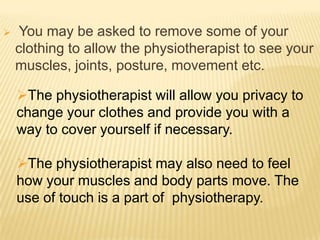     You may be asked to remove some of your
    clothing to allow the physiotherapist to see your
    muscles, joints, posture, movement etc.

    The physiotherapist will allow you privacy to
    change your clothes and provide you with a
    way to cover yourself if necessary.

    The physiotherapist may also need to feel
    how your muscles and body parts move. The
    use of touch is a part of physiotherapy.
 