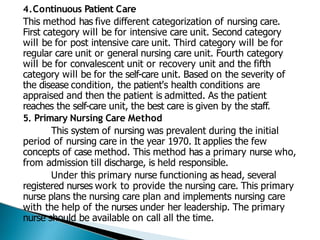 4.Continuous Patient Care
This method has five different categorization of nursing care.
First category will be for intensive care unit. Second category
will be for post intensive care unit. Third category will be for
regular care unit or general nursing care unit. Fourth category
will be for convalescent unit or recovery unit and the fifth
category will be for the self-care unit. Based on the severity of
the disease condition, the patient's health conditions are
appraised and then the patient is admitted. As the patient
reaches the self-care unit, the best care is given by the staff.
5. Primary Nursing Care Method
This system of nursing was prevalent during the initial
period of nursing care in the year 1970. It applies the few
concepts of case method. This method has a primary nurse who,
from admission till discharge, is held responsible.
Under this primary nurse functioning as head, several
registered nurses work to provide the nursing care. This primary
nurse plans the nursing care plan and implements nursing care
with the help of the nurses under her leadership. The primary
nurse should be available on call all the time.
 