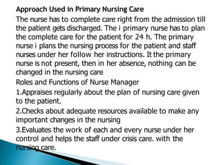 Approach Used in Primary Nursing Care
The nurse has to complete care right from the admission till
the patient gets discharged. The i primary nurse has to plan
the complete care for the patient for 24 h. The primary
nurse i plans the nursing process for the patient and staff
nurses under her follow her instructions. It the primary
nurse is not present, then in her absence, nothing can be
changed in the nursing care
Roles and Functions of Nurse Manager
1.Appraises regularly about the plan of nursing care given
to the patient.
2.Checks about adequate resources available to make any
important changes in the nursing
3.Evaluates the work of each and every nurse under her
control and helps the staff under crisis care. with the
nursing care.
 