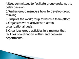 4.Uses committees to facilitate group goals, not to
delay decision.
5.Teaches group members how to develop group
thinking.
6. Inspires the workgroup towards a team effort.
7.Organizes work activities to attain
organizational goals.
8.Organizes group activities in a manner that
facilities coordination within and between
departments.
 