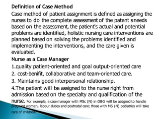 Definition of Case Method
Case method of patient assignment is defined as assigning the
nurses to do the complete assessment of the patent sneeds
based on the assessment, the patient's actual and potential
problems are identified, holistic nursing care interventions are
planned based on solving the problems identified and
implementing the interventions, and the care given is
evaluated.
Nurse as a Case Manager
1.quality patient-oriented and goal output-oriented care
2. cost-benifit, collaborative and team-oriented care.
3. Maintains good interpersonal relationship.
4.The patient will be assigned to the nurse right from
admission based on the specialty and qualification of the
nurse. For example, a case manager with MSc (N) in OBG will be assigned to handle
pregnant women, labour duties and postnatal care; those with MS (N) pediatrics will take
care of children.
 