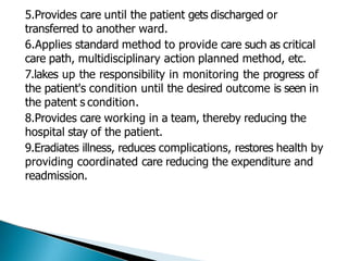 5.Provides care until the patient gets discharged or
transferred to another ward.
6.Applies standard method to provide care such as critical
care path, multidisciplinary action planned method, etc.
7.lakes up the responsibility in monitoring the progress of
the patient's condition until the desired outcome is seen in
the patent s condition.
8.Provides care working in a team, thereby reducing the
hospital stay of the patient.
9.Eradiates illness, reduces complications, restores health by
providing coordinated care reducing the expenditure and
readmission.
 