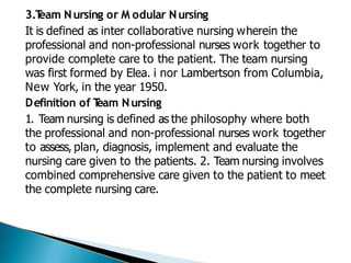 3.T
eam Nursing or M odular Nursing
It is defined as inter collaborative nursing wherein the
professional and non-professional nurses work together to
provide complete care to the patient. The team nursing
was first formed by Elea. i nor Lambertson from Columbia,
New York, in the year 1950.
Definition of T
eam Nursing
1. Team nursing is defined as the philosophy where both
the professional and non-professional nurses work together
to assess, plan, diagnosis, implement and evaluate the
nursing care given to the patients. 2. Team nursing involves
combined comprehensive care given to the patient to meet
the complete nursing care.
 