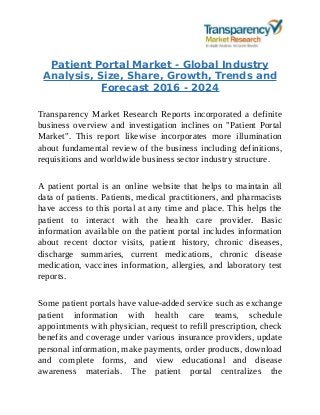 Patient Portal Market - Global Industry
Analysis, Size, Share, Growth, Trends and
Forecast 2016 - 2024
Transparency Market Research Reports incorporated a definite
business overview and investigation inclines on "Patient Portal
Market". This report likewise incorporates more illumination
about fundamental review of the business including definitions,
requisitions and worldwide business sector industry structure.
A patient portal is an online website that helps to maintain all
data of patients. Patients, medical practitioners, and pharmacists
have access to this portal at any time and place. This helps the
patient to interact with the health care provider. Basic
information available on the patient portal includes information
about recent doctor visits, patient history, chronic diseases,
discharge summaries, current medications, chronic disease
medication, vaccines information, allergies, and laboratory test
reports.
Some patient portals have value-added service such as exchange
patient information with health care teams, schedule
appointments with physician, request to refill prescription, check
benefits and coverage under various insurance providers, update
personal information, make payments, order products, download
and complete forms, and view educational and disease
awareness materials. The patient portal centralizes the
 