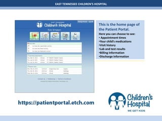 EAST TENNESSEE CHILDREN’S HOSPITAL
This is the home page of
the Patient Portal.
Here you can choose to see:
• Appointment times
•Your child’s medications
•Visit history
•Lab and test results
•Billing Information
•Discharge information
 