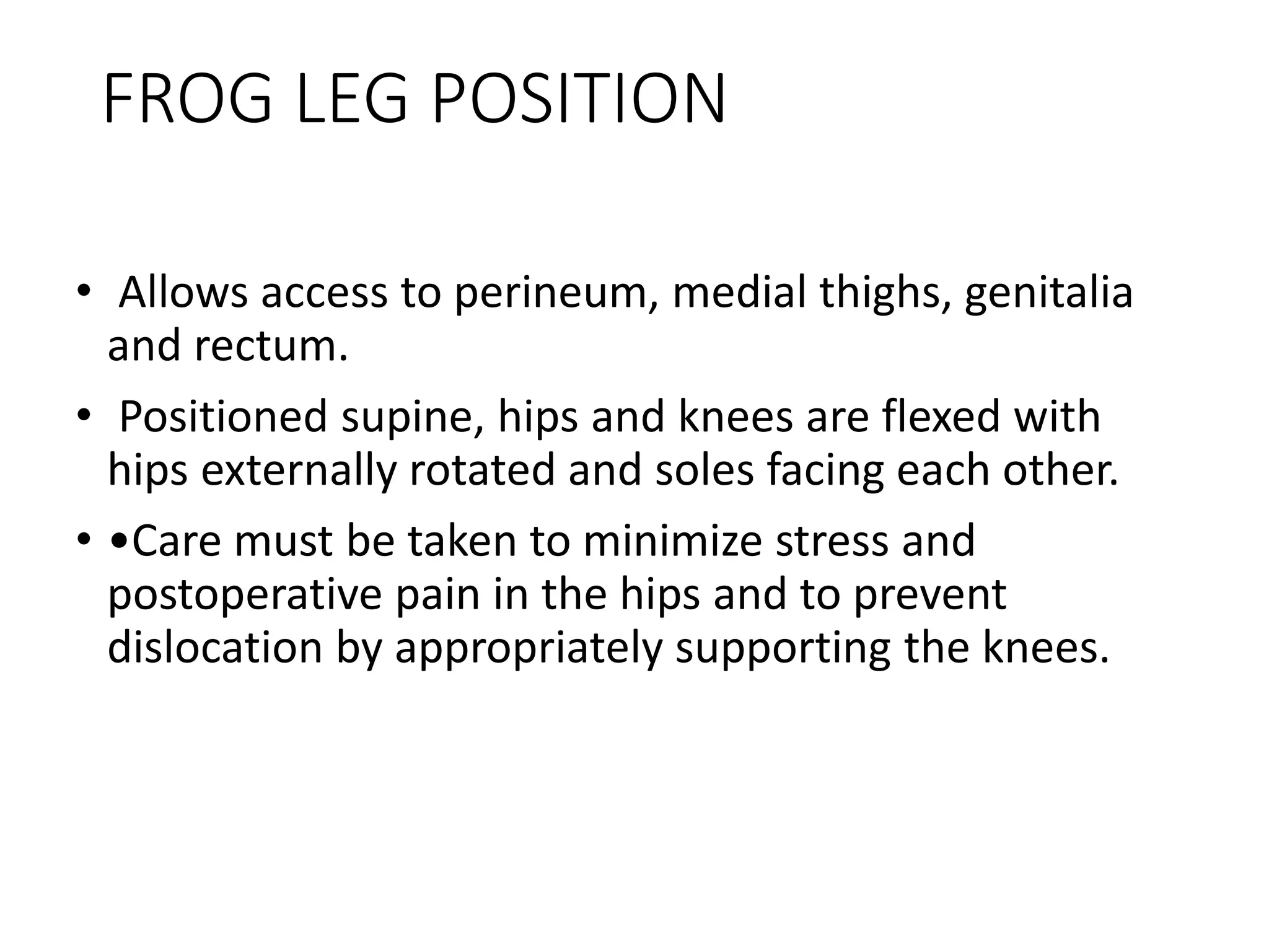 FROG LEG POSITION
• Allows access to perineum, medial thighs, genitalia
and rectum.
• Positioned supine, hips and knees are flexed with
hips externally rotated and soles facing each other.
• •Care must be taken to minimize stress and
postoperative pain in the hips and to prevent
dislocation by appropriately supporting the knees.
 