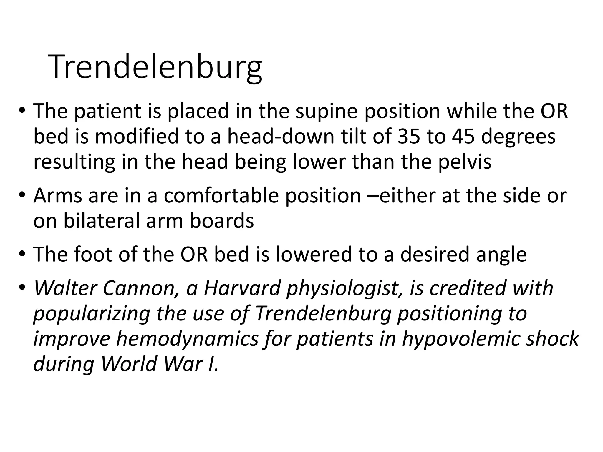 Trendelenburg
• The patient is placed in the supine position while the OR
bed is modified to a head‐down tilt of 35 to 45 degrees
resulting in the head being lower than the pelvis
• Arms are in a comfortable position –either at the side or
on bilateral arm boards
• The foot of the OR bed is lowered to a desired angle
• Walter Cannon, a Harvard physiologist, is credited with
popularizing the use of Trendelenburg positioning to
improve hemodynamics for patients in hypovolemic shock
during World War I.
 