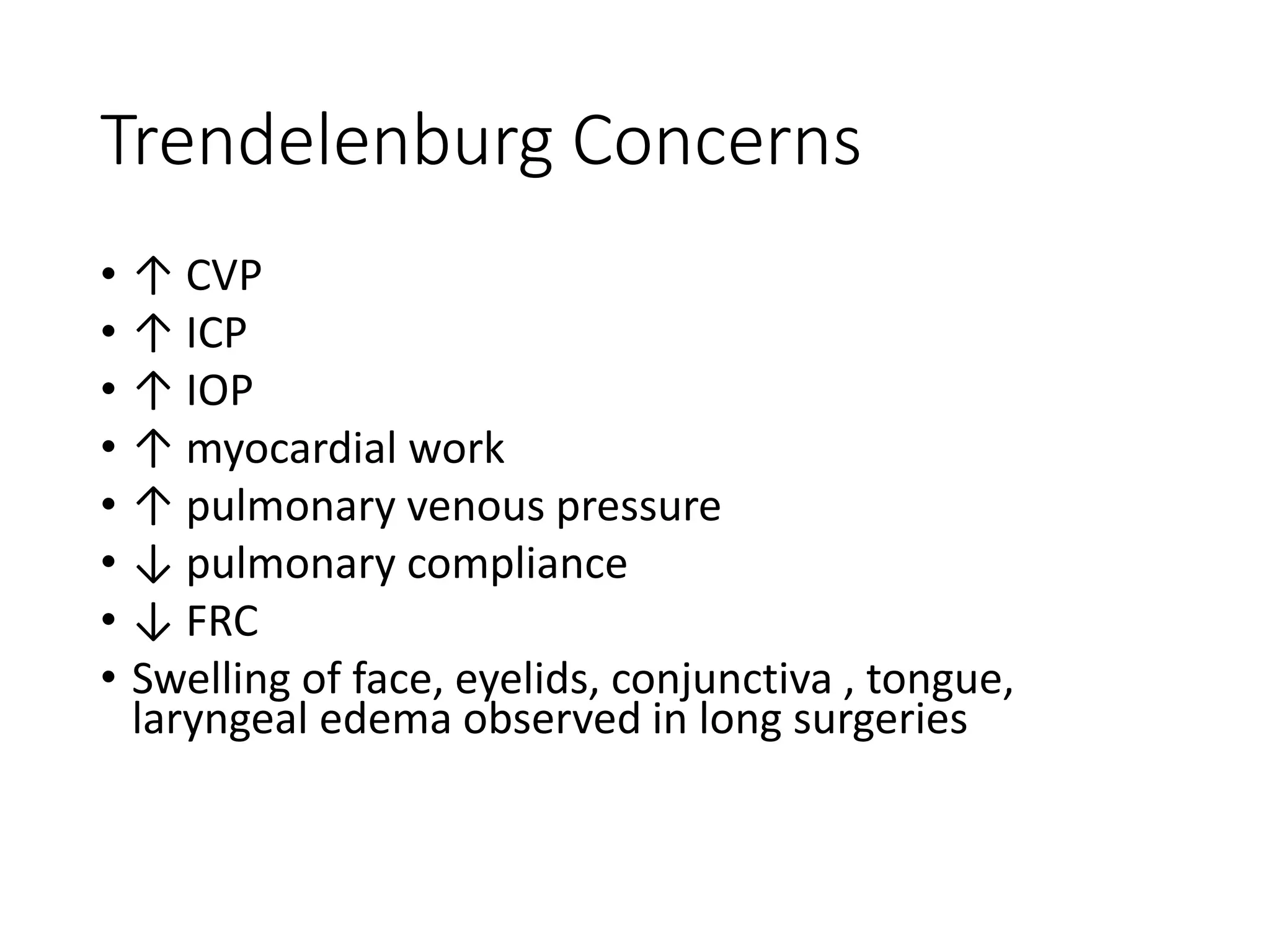 Trendelenburg Concerns
• ↑ CVP
• ↑ ICP
• ↑ IOP
• ↑ myocardial work
• ↑ pulmonary venous pressure
• ↓ pulmonary compliance
• ↓ FRC
• Swelling of face, eyelids, conjunctiva , tongue,
laryngeal edema observed in long surgeries
 