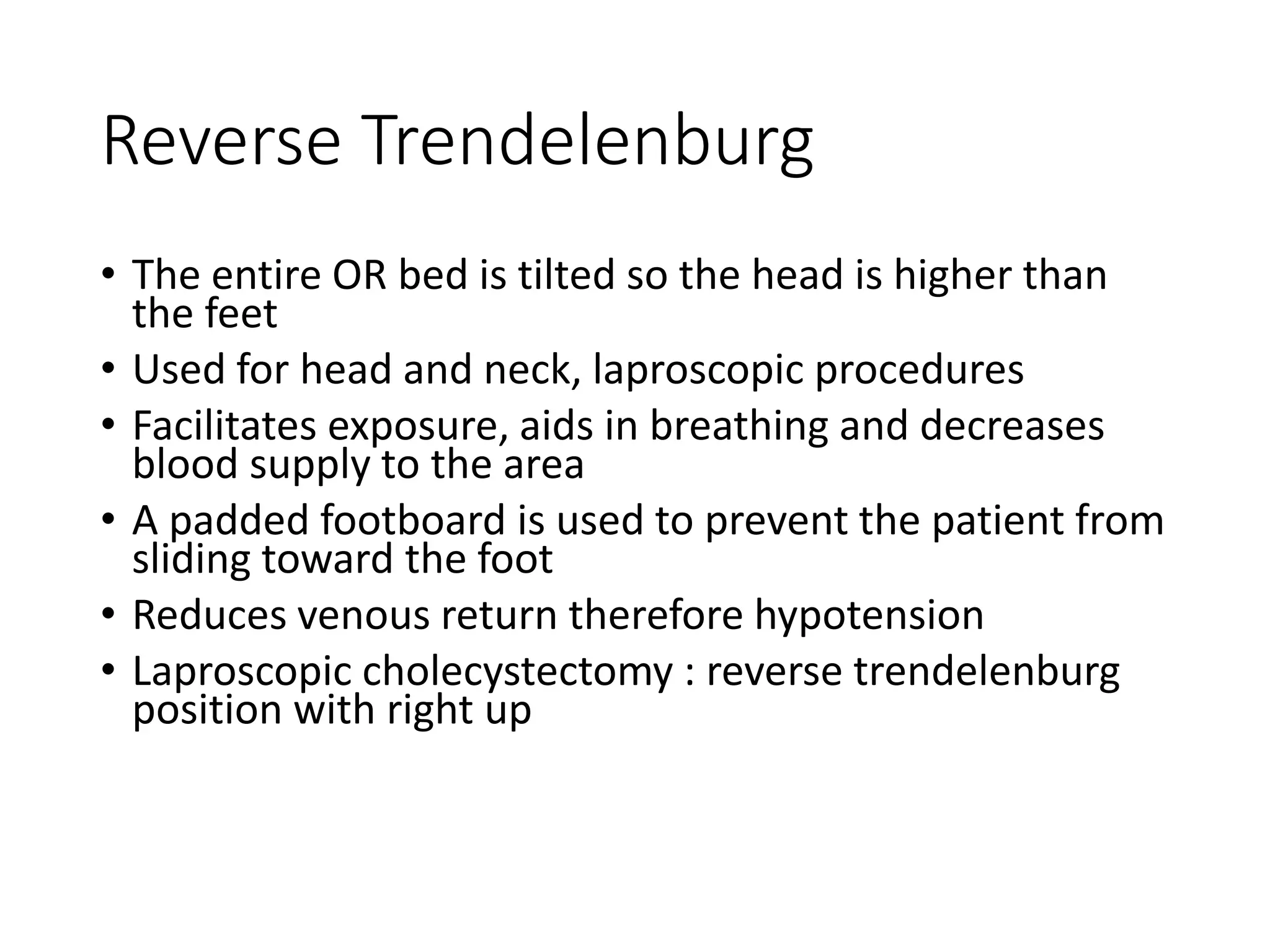 Reverse Trendelenburg
• The entire OR bed is tilted so the head is higher than
the feet
• Used for head and neck, laproscopic procedures
• Facilitates exposure, aids in breathing and decreases
blood supply to the area
• A padded footboard is used to prevent the patient from
sliding toward the foot
• Reduces venous return therefore hypotension
• Laproscopic cholecystectomy : reverse trendelenburg
position with right up
 