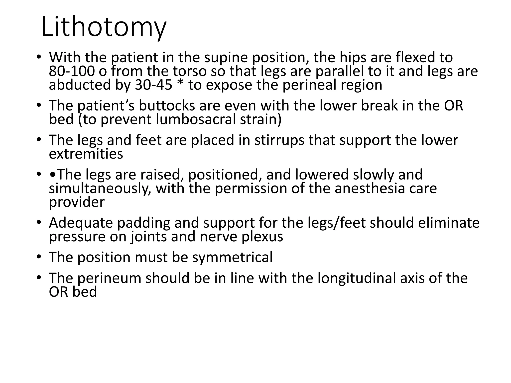 Lithotomy
• With the patient in the supine position, the hips are flexed to
80‐100 o from the torso so that legs are parallel to it and legs are
abducted by 30‐45 * to expose the perineal region
• The patient’s buttocks are even with the lower break in the OR
bed (to prevent lumbosacral strain)
• The legs and feet are placed in stirrups that support the lower
extremities
• •The legs are raised, positioned, and lowered slowly and
simultaneously, with the permission of the anesthesia care
provider
• Adequate padding and support for the legs/feet should eliminate
pressure on joints and nerve plexus
• The position must be symmetrical
• The perineum should be in line with the longitudinal axis of the
OR bed
 