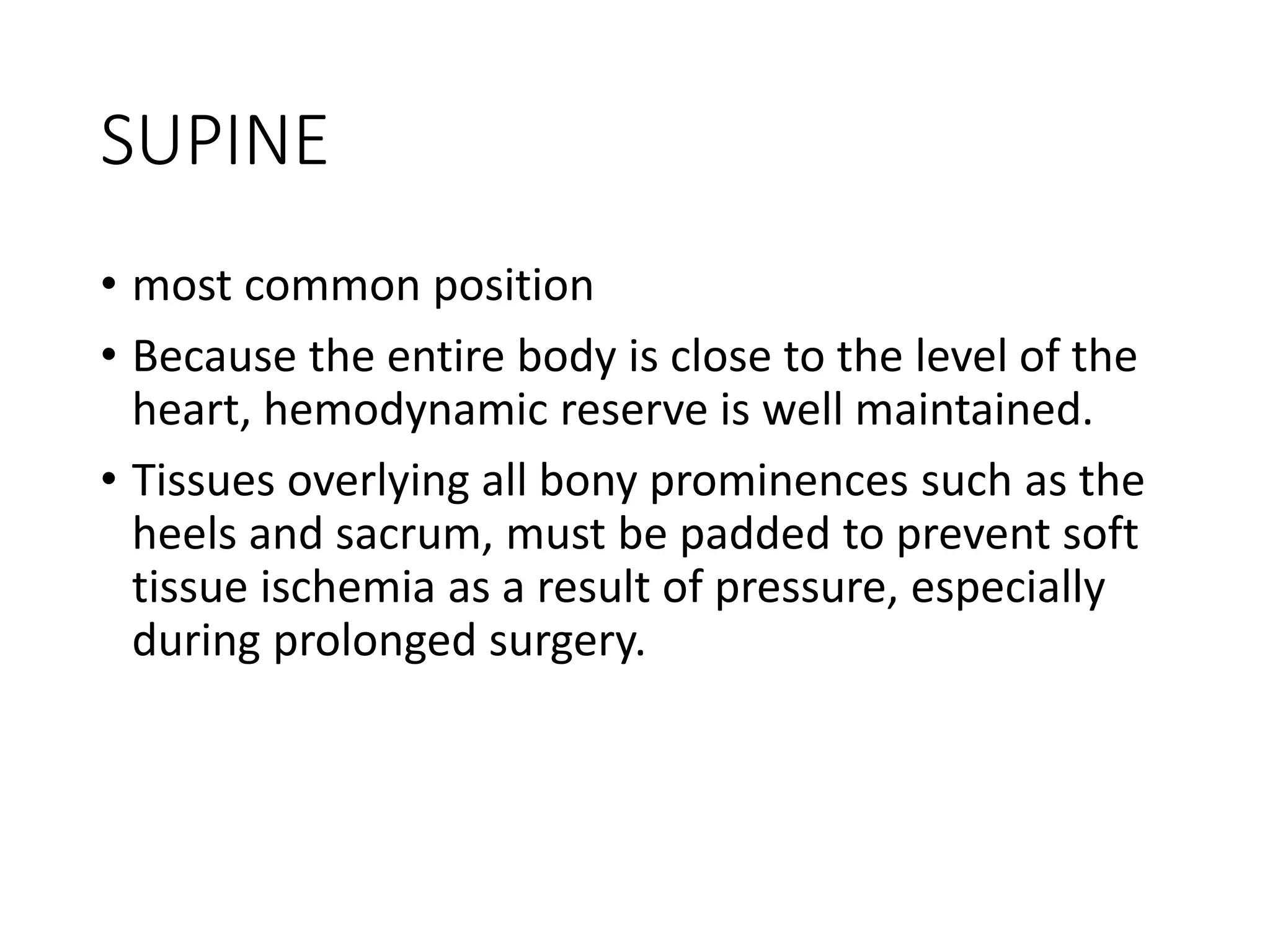 SUPINE
• most common position
• Because the entire body is close to the level of the
heart, hemodynamic reserve is well maintained.
• Tissues overlying all bony prominences such as the
heels and sacrum, must be padded to prevent soft
tissue ischemia as a result of pressure, especially
during prolonged surgery.
 