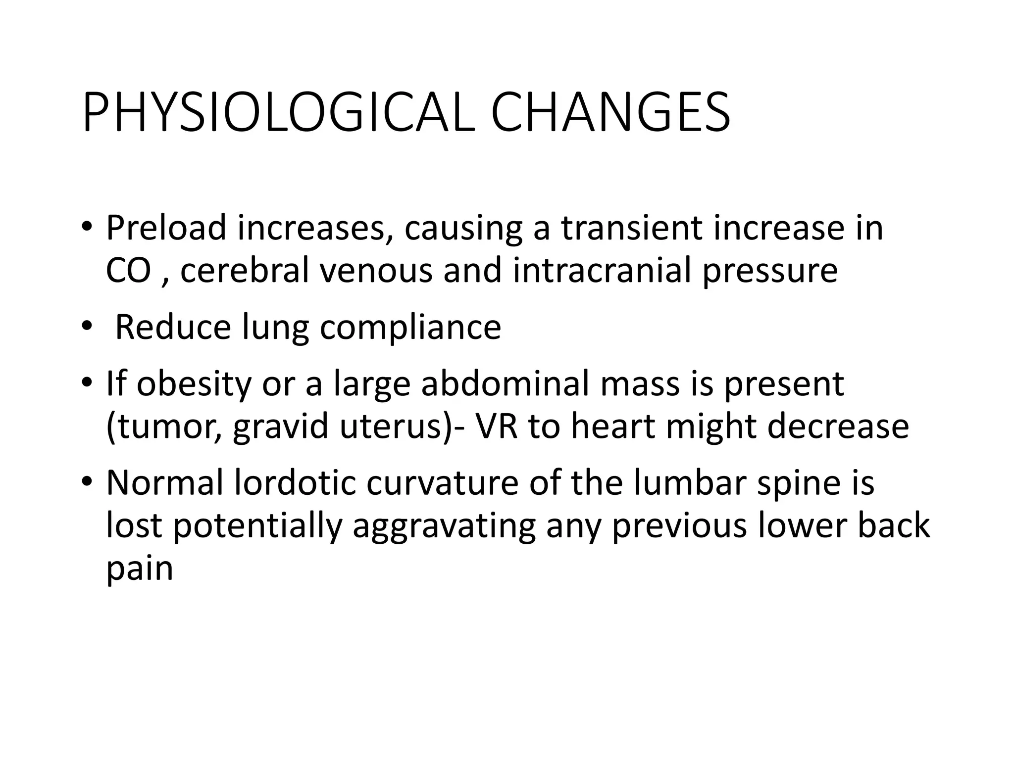 PHYSIOLOGICAL CHANGES
• Preload increases, causing a transient increase in
CO , cerebral venous and intracranial pressure
• Reduce lung compliance
• If obesity or a large abdominal mass is present
(tumor, gravid uterus)‐ VR to heart might decrease
• Normal lordotic curvature of the lumbar spine is
lost potentially aggravating any previous lower back
pain
 