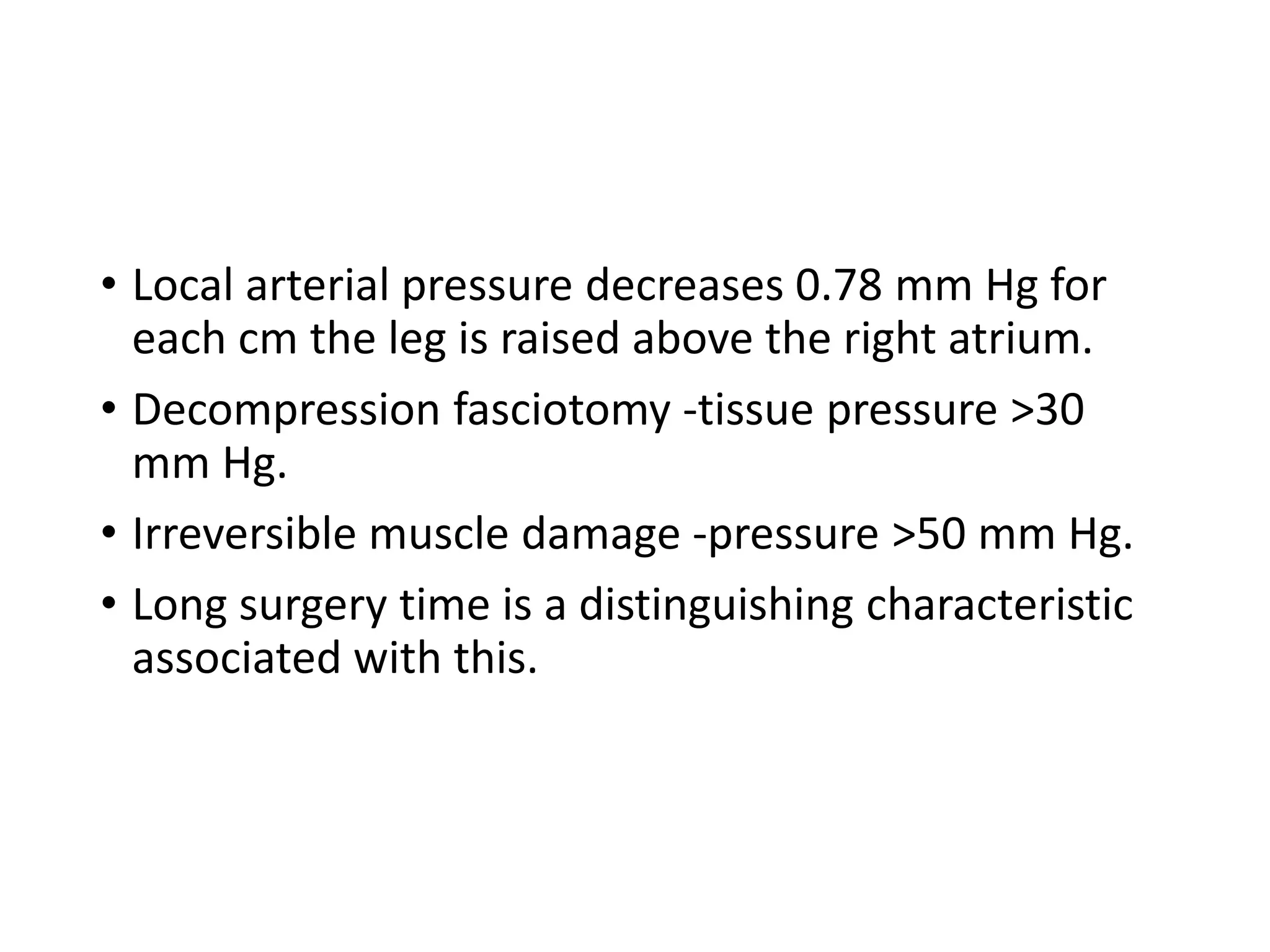 • Local arterial pressure decreases 0.78 mm Hg for
each cm the leg is raised above the right atrium.
• Decompression fasciotomy -tissue pressure >30
mm Hg.
• Irreversible muscle damage -pressure >50 mm Hg.
• Long surgery time is a distinguishing characteristic
associated with this.
 