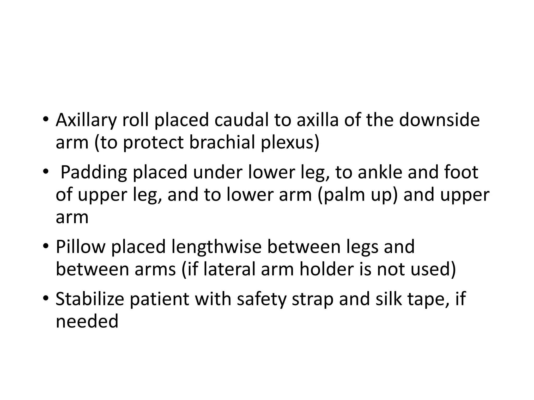 • Axillary roll placed caudal to axilla of the downside
arm (to protect brachial plexus)
• Padding placed under lower leg, to ankle and foot
of upper leg, and to lower arm (palm up) and upper
arm
• Pillow placed lengthwise between legs and
between arms (if lateral arm holder is not used)
• Stabilize patient with safety strap and silk tape, if
needed
 