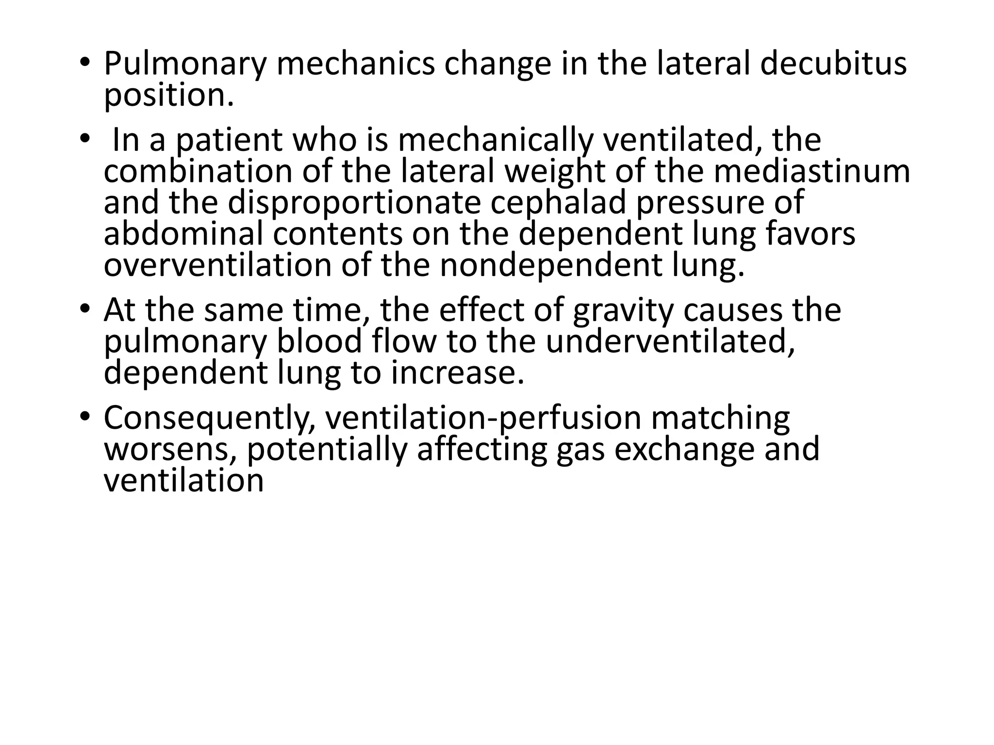 • Pulmonary mechanics change in the lateral decubitus
position.
• In a patient who is mechanically ventilated, the
combination of the lateral weight of the mediastinum
and the disproportionate cephalad pressure of
abdominal contents on the dependent lung favors
overventilation of the nondependent lung.
• At the same time, the effect of gravity causes the
pulmonary blood flow to the underventilated,
dependent lung to increase.
• Consequently, ventilation-perfusion matching
worsens, potentially affecting gas exchange and
ventilation
 