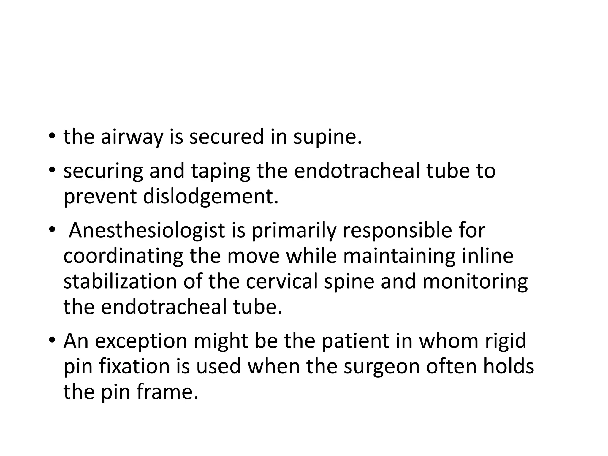 • the airway is secured in supine.
• securing and taping the endotracheal tube to
prevent dislodgement.
• Anesthesiologist is primarily responsible for
coordinating the move while maintaining inline
stabilization of the cervical spine and monitoring
the endotracheal tube.
• An exception might be the patient in whom rigid
pin fixation is used when the surgeon often holds
the pin frame.
 