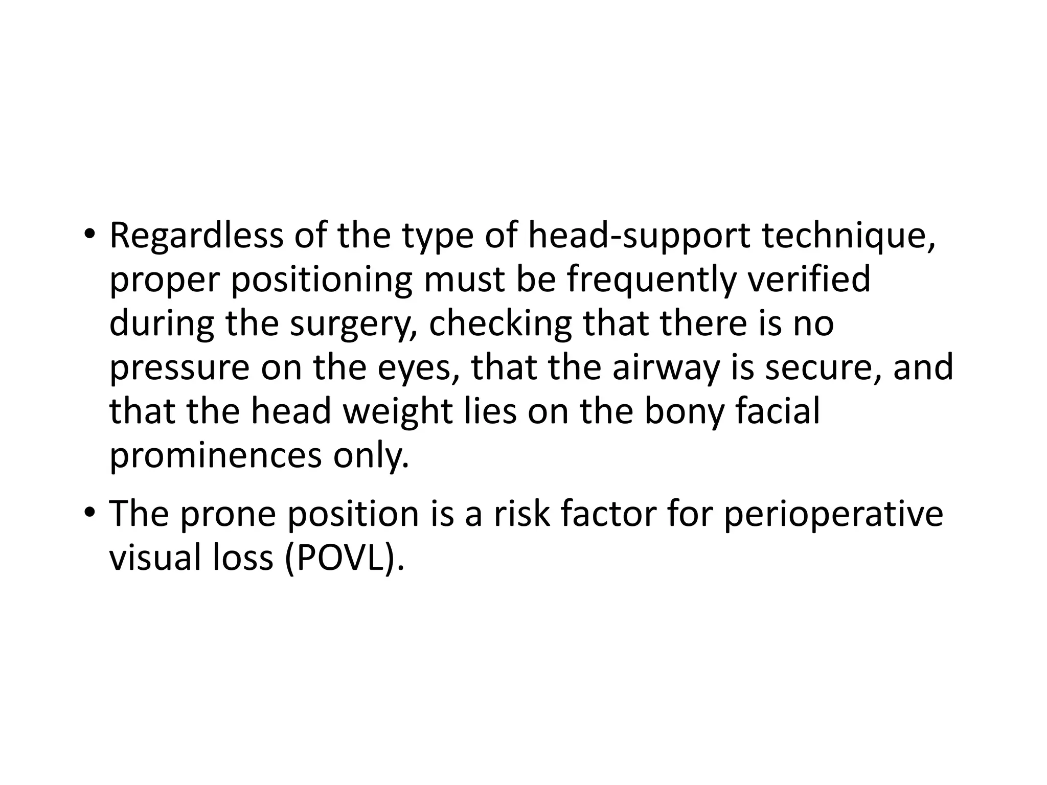 • Regardless of the type of head-support technique,
proper positioning must be frequently verified
during the surgery, checking that there is no
pressure on the eyes, that the airway is secure, and
that the head weight lies on the bony facial
prominences only.
• The prone position is a risk factor for perioperative
visual loss (POVL).
 