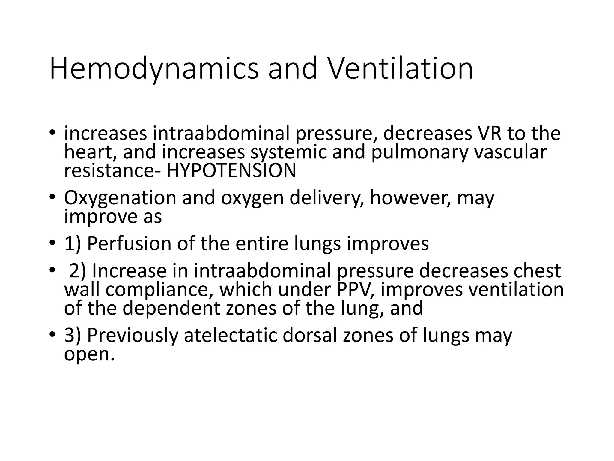 Hemodynamics and Ventilation
• increases intraabdominal pressure, decreases VR to the
heart, and increases systemic and pulmonary vascular
resistance‐ HYPOTENSION
• Oxygenation and oxygen delivery, however, may
improve as
• 1) Perfusion of the entire lungs improves
• 2) Increase in intraabdominal pressure decreases chest
wall compliance, which under PPV, improves ventilation
of the dependent zones of the lung, and
• 3) Previously atelectatic dorsal zones of lungs may
open.
 