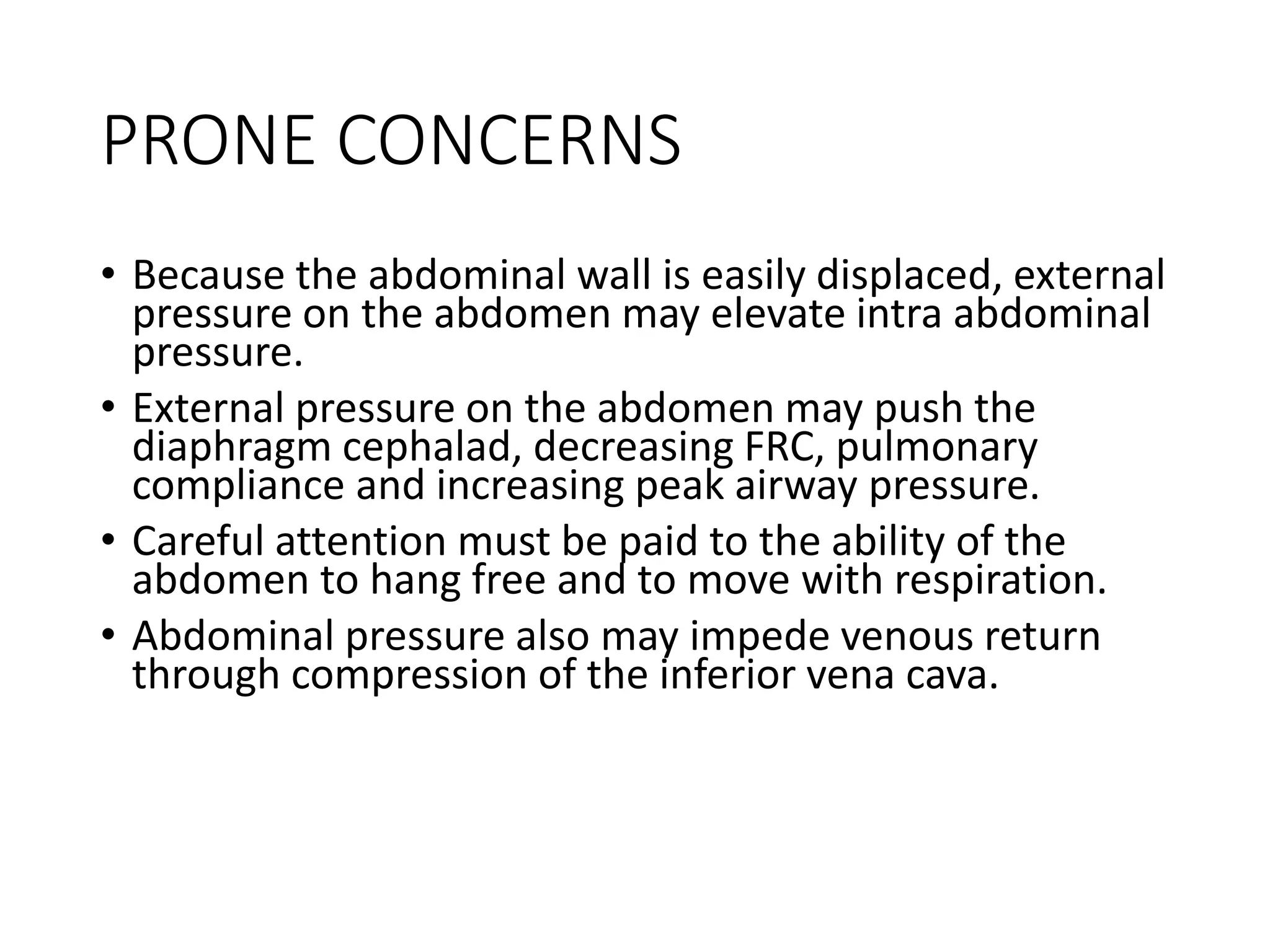 PRONE CONCERNS
• Because the abdominal wall is easily displaced, external
pressure on the abdomen may elevate intra abdominal
pressure.
• External pressure on the abdomen may push the
diaphragm cephalad, decreasing FRC, pulmonary
compliance and increasing peak airway pressure.
• Careful attention must be paid to the ability of the
abdomen to hang free and to move with respiration.
• Abdominal pressure also may impede venous return
through compression of the inferior vena cava.
 