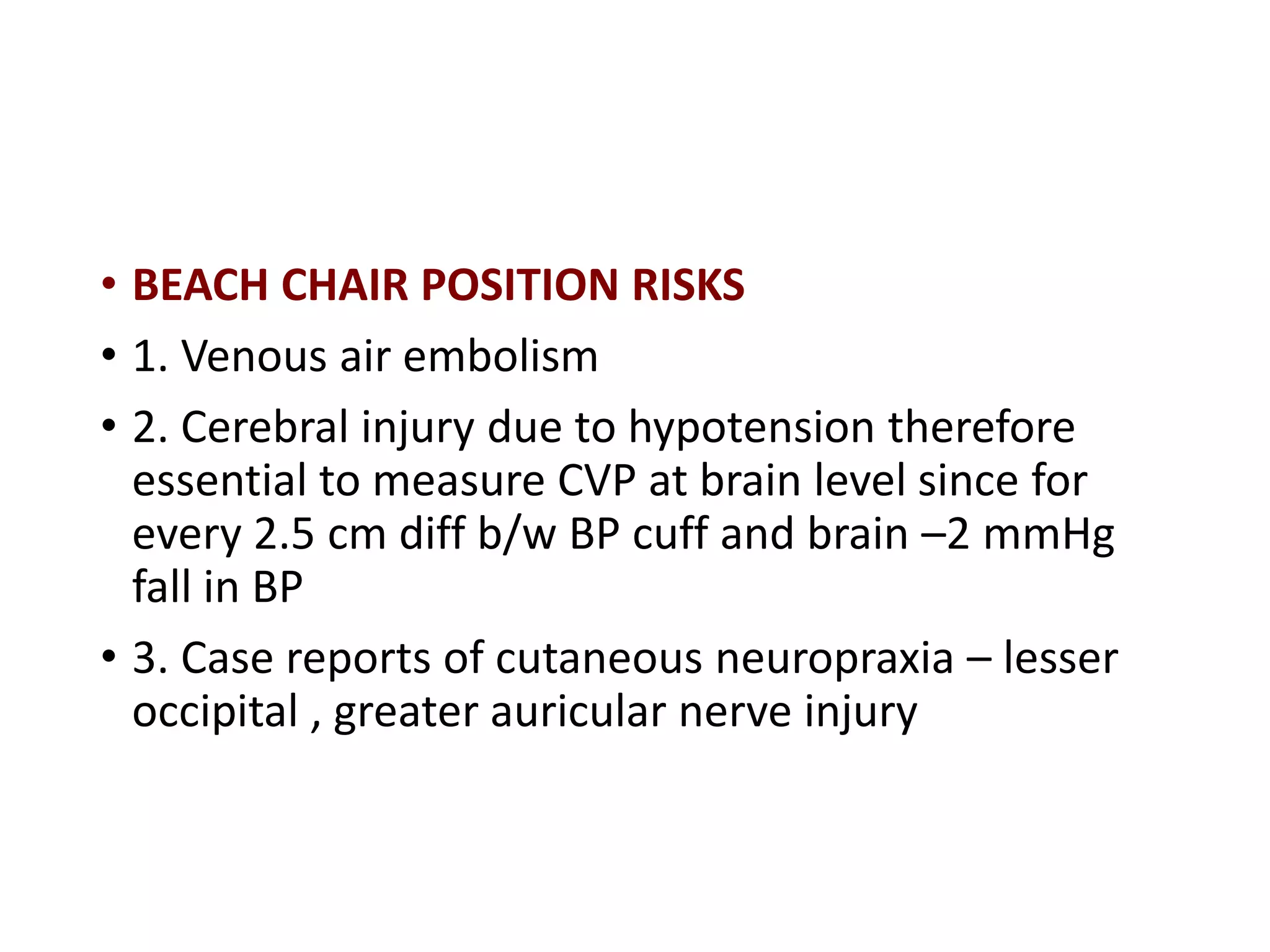 • BEACH CHAIR POSITION RISKS
• 1. Venous air embolism
• 2. Cerebral injury due to hypotension therefore
essential to measure CVP at brain level since for
every 2.5 cm diff b/w BP cuff and brain –2 mmHg
fall in BP
• 3. Case reports of cutaneous neuropraxia – lesser
occipital , greater auricular nerve injury
 