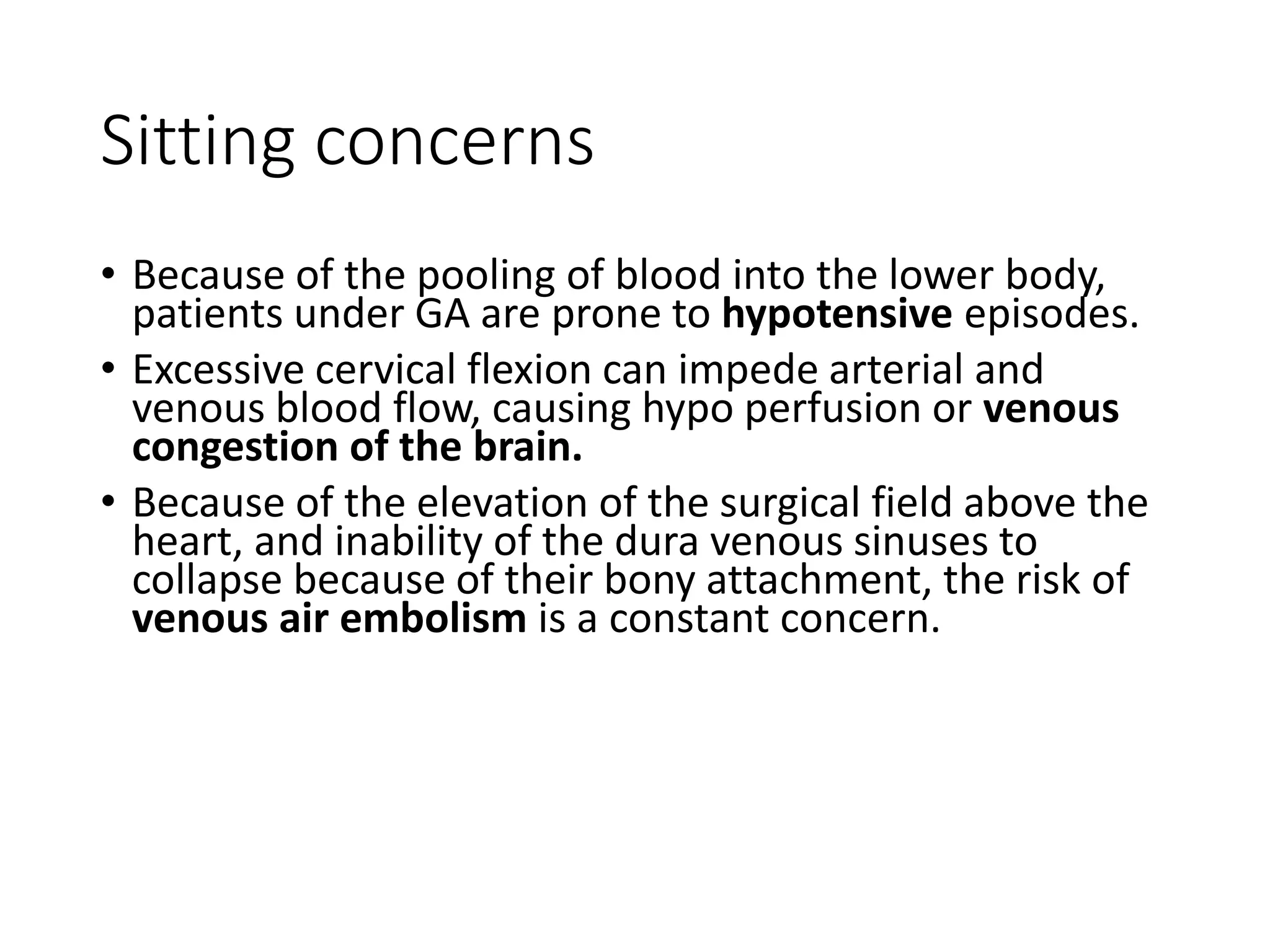 Sitting concerns
• Because of the pooling of blood into the lower body,
patients under GA are prone to hypotensive episodes.
• Excessive cervical flexion can impede arterial and
venous blood flow, causing hypo perfusion or venous
congestion of the brain.
• Because of the elevation of the surgical field above the
heart, and inability of the dura venous sinuses to
collapse because of their bony attachment, the risk of
venous air embolism is a constant concern.
 