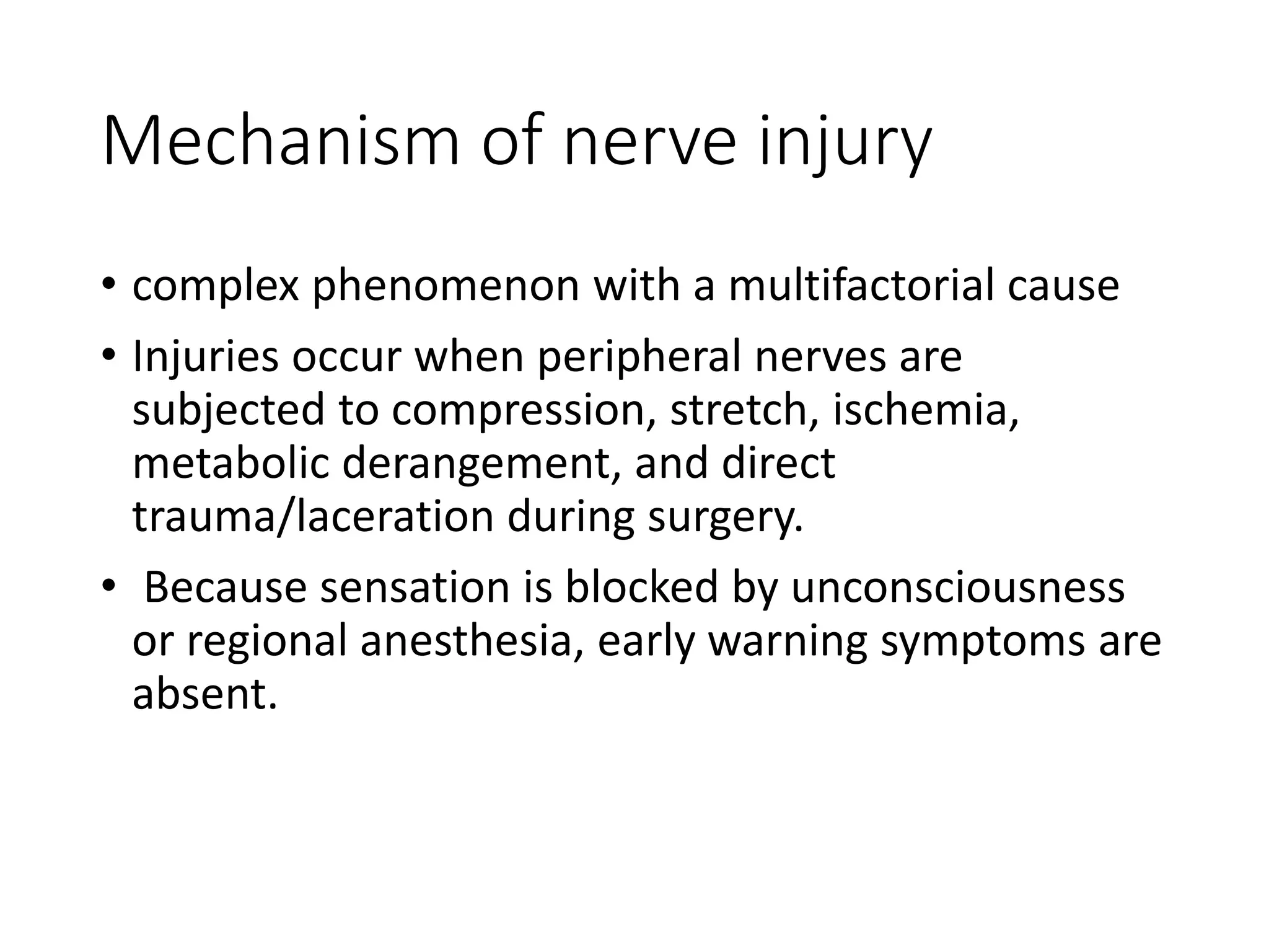 Mechanism of nerve injury
• complex phenomenon with a multifactorial cause
• Injuries occur when peripheral nerves are
subjected to compression, stretch, ischemia,
metabolic derangement, and direct
trauma/laceration during surgery.
• Because sensation is blocked by unconsciousness
or regional anesthesia, early warning symptoms are
absent.
 