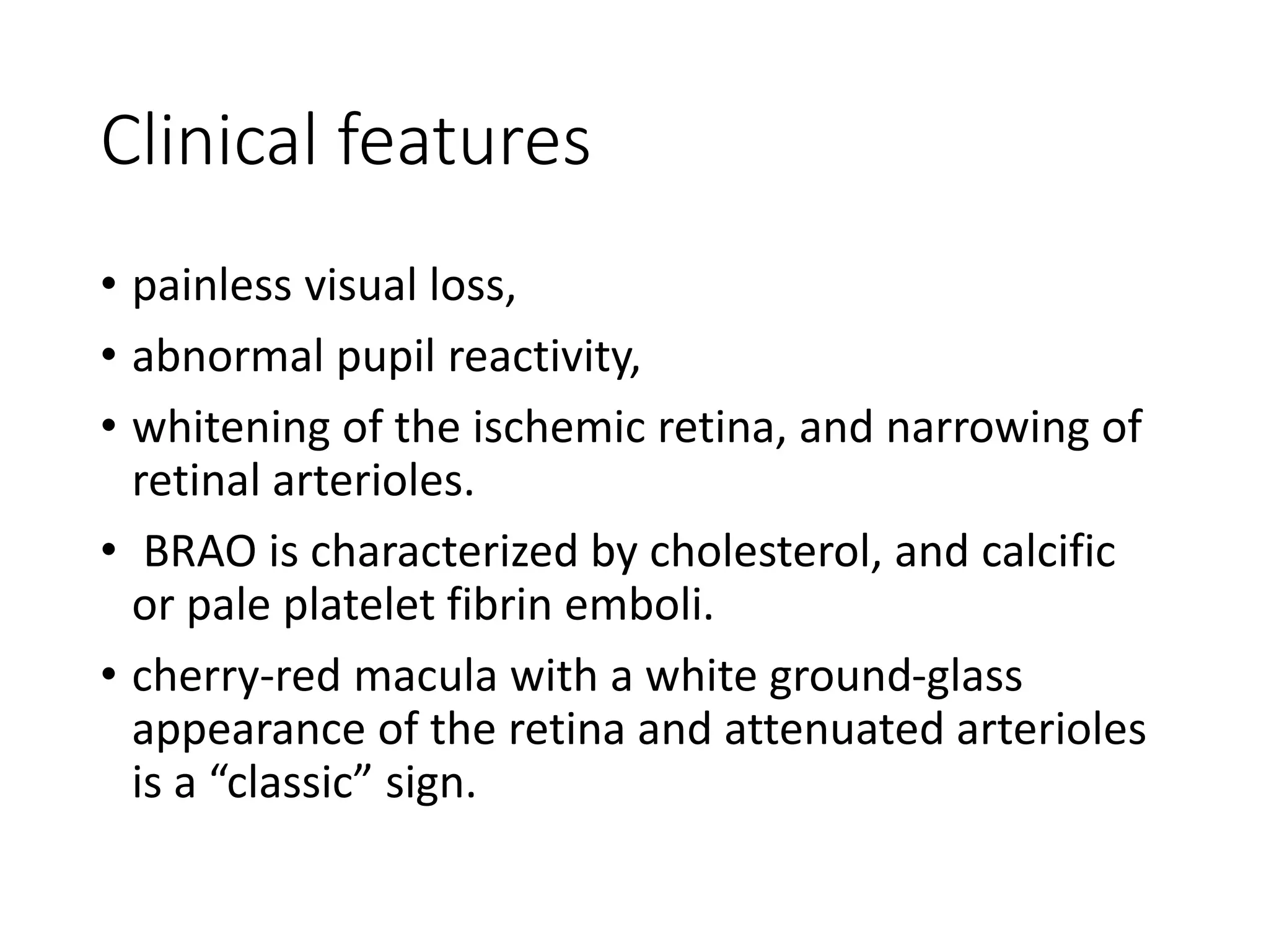 Clinical features
• painless visual loss,
• abnormal pupil reactivity,
• whitening of the ischemic retina, and narrowing of
retinal arterioles.
• BRAO is characterized by cholesterol, and calcific
or pale platelet fibrin emboli.
• cherry-red macula with a white ground-glass
appearance of the retina and attenuated arterioles
is a “classic” sign.
 