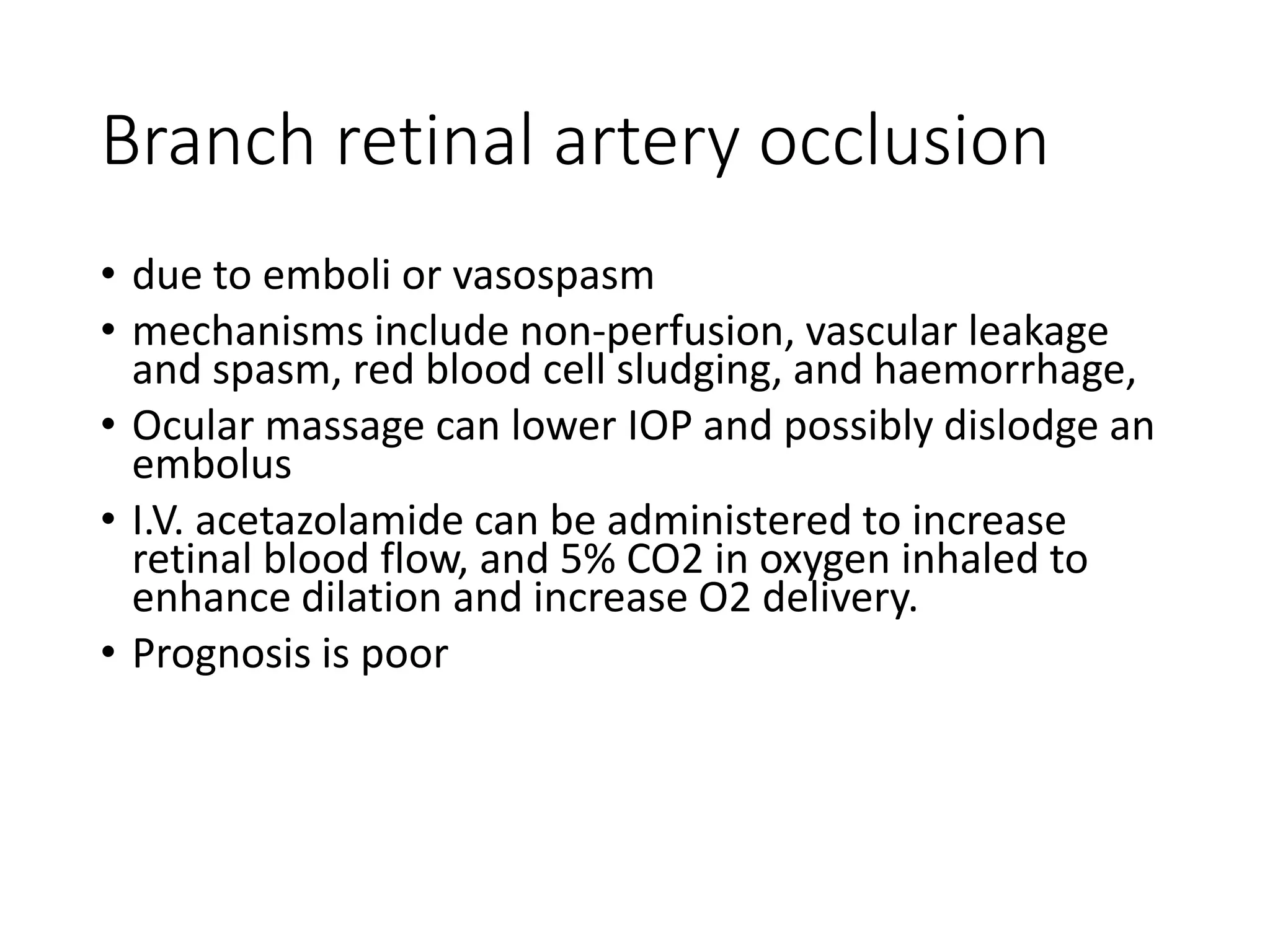 Branch retinal artery occlusion
• due to emboli or vasospasm
• mechanisms include non-perfusion, vascular leakage
and spasm, red blood cell sludging, and haemorrhage,
• Ocular massage can lower IOP and possibly dislodge an
embolus
• I.V. acetazolamide can be administered to increase
retinal blood flow, and 5% CO2 in oxygen inhaled to
enhance dilation and increase O2 delivery.
• Prognosis is poor
 