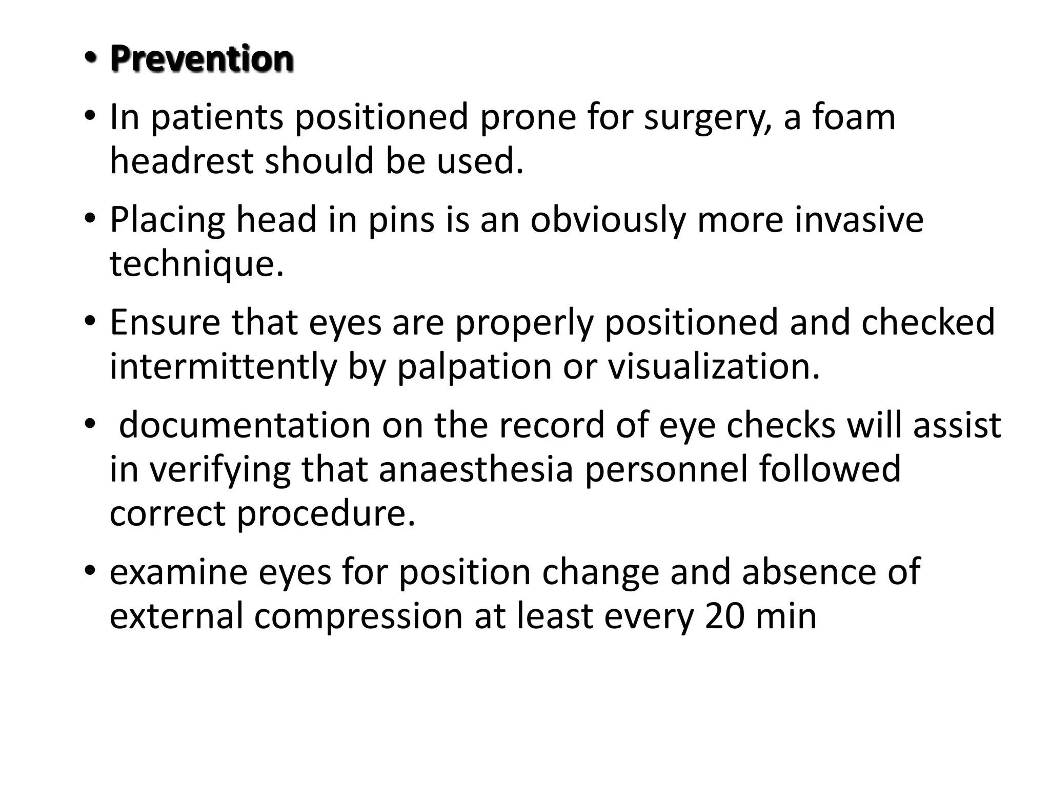 • Prevention
• In patients positioned prone for surgery, a foam
headrest should be used.
• Placing head in pins is an obviously more invasive
technique.
• Ensure that eyes are properly positioned and checked
intermittently by palpation or visualization.
• documentation on the record of eye checks will assist
in verifying that anaesthesia personnel followed
correct procedure.
• examine eyes for position change and absence of
external compression at least every 20 min
 