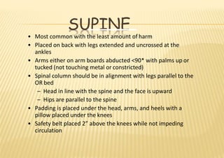 SUPINE
• Most common with the least amount of harm
• Placed on back with legs extended and uncrossed at the
ankles
• Arms either on arm boards abducted <90* with palms up or
tucked (not touching metal or constricted)
• Spinal column should be in alignment with legs parallel to the
OR bed
– Head in line with the spine and the face is upward
– Hips are parallel to the spine
• Padding is placed under the head, arms, and heels with a
pillow placed under the knees
• Safety belt placed 2” above the knees while not impeding
circulation
 