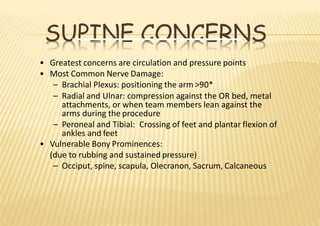 SUPINE CONCERNS
• Greatest concerns are circulation and pressure points
• Most Common Nerve Damage:
– Brachial Plexus: positioning the arm >90*
– Radial and Ulnar: compression against the OR bed, metal
attachments, or when team members lean against the
arms during the procedure
– Peroneal and Tibial: Crossing of feet and plantar flexion of
ankles and feet
• Vulnerable Bony Prominences:
(due to rubbing and sustained pressure)
– Occiput, spine, scapula, Olecranon, Sacrum, Calcaneous
 