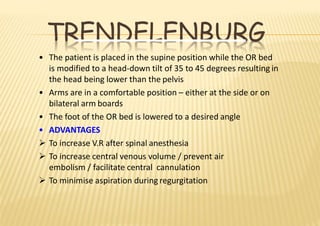 TRENDELENBURG
• The patient is placed in the supine position while the OR bed
is modified to a head‐down tilt of 35 to 45 degrees resulting in
the head being lower than the pelvis
• Arms are in a comfortable position – either at the side or on
bilateral arm boards
• The foot of the OR bed is lowered to a desired angle
• ADVANTAGES
 To increase V.R after spinal anesthesia
 To increase central venous volume / prevent air
embolism / facilitate central cannulation
 To minimise aspiration during regurgitation
 