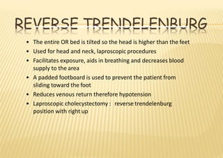 REVERSE TRENDELENBURG
• The entire OR bed is tilted so the head is higher than the feet
• Used for head and neck, laproscopic procedures
• Facilitates exposure, aids in breathing and decreases blood
supply to the area
• A padded footboard is used to prevent the patient from
sliding toward the foot
• Reduces venous return therefore hypotension
• Laproscopic cholecystectomy : reverse trendelenburg
position with right up
 