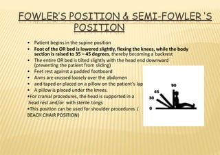 FOWLER’S POSITION & SEMI-FOWLER ‘S
POSITION
• Patient begins in the supine position
• Foot of the OR bed is lowered slightly, flexing the knees, while the body
section is raised to 35 – 45 degrees, thereby becoming a backrest
• The entire OR bed is tilted slightly with the head end downward
(preventing the patient from sliding)
• Feet rest against a padded footboard
• Arms are crossed loosely over the abdomen
• and taped or placed on a pillow on the patient’s lap
• A pillow is placed under the knees.
•For cranial procedures, the head is supported in a
head rest and/or with sterile tongs
•This position can be used for shoulder procedures (
BEACH CHAIR POSITION)
 