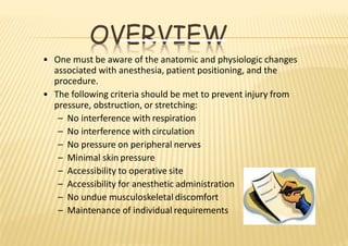 OVERVIEW
• One must be aware of the anatomic and physiologic changes
associated with anesthesia, patient positioning, and the
procedure.
• The following criteria should be met to prevent injury from
pressure, obstruction, or stretching:
– No interference with respiration
– No interference with circulation
– No pressure on peripheral nerves
– Minimal skin pressure
– Accessibility to operative site
– Accessibility for anesthetic administration
– No undue musculoskeletal discomfort
– Maintenance of individual requirements
 