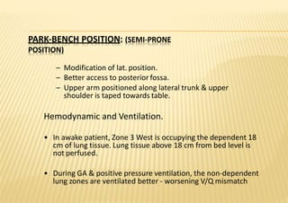 PARK‐BENCH POSITION: (SEMI‐PRONE
POSITION)
– Modification of lat. position.
– Better access to posterior fossa.
– Upper arm positioned along lateral trunk & upper
shoulder is taped towards table.
Hemodynamic and Ventilation.
• In awake patient, Zone 3 West is occupying the dependent 18
cm of lung tissue. Lung tissue above 18 cm from bed level is
not perfused.
• During GA & positive pressure ventilation, the non‐dependent
lung zones are ventilated better ‐ worsening V/Q mismatch
 