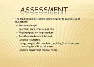 ASSESSMENT
• The team should assess the following prior to positioning of
the patient:
– Procedure length
– Surgeon’s preference of position
– Required position for procedure
– Anesthesia to be administered
– Patient’s risk factors
• age, weight, skin condition, mobility/limitations, pre‐
existing conditions, airway etc.
– Patient’s privacy and medical needs
 