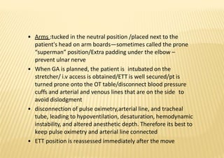 • Arms :tucked in the neutral position /placed next to the
patient's head on arm boards—sometimes called the prone
“superman” position/Extra padding under the elbow –
prevent ulnar nerve
• When GA is planned, the patient is intubated on the
stretcher/ i.v access is obtained/ETT is well secured/pt is
turned prone onto the OT table/disconnect blood pressure
cuffs and arterial and venous lines that are on the side to
avoid dislodgment
• disconnection of pulse oximetry,arterial line, and tracheal
tube, leading to hypoventilation, desaturation, hemodynamic
instability, and altered anesthetic depth. Therefore its best to
keep pulse oximetry and arterial line connected
• ETT position is reassessed immediately after the move
 