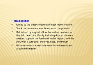 • Head position
 Turned to the side(45 degrees) if neck mobility is fine.
 Check the dependent eye for external compression.
 Maintained by surgical pillow, horseshoe headrest, or
Mayfield head pins Mostly, including disposable foam
versions, support the forehead, malar regions, and the
chin, with a cutout for the eyes, nose, and mouth
 Mirror systems are available to facilitate intermittent
visual confirmation
 