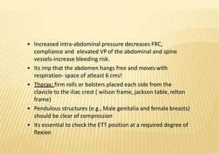 • Increased intra‐abdominal pressure decreases FRC,
compliance and elevated VP of the abdominal and spine
vessels‐increase bleeding risk.
• Its imp that the abdomen hangs free and moves with
respiration‐ space of atleast 6 cms!
• Thorax: firm rolls or bolsters placed each side from the
clavicle to the iliac crest ( wilson frame, jackson table, relton
frame)
• Pendulous structures (e.g., Male genitalia and female breasts)
should be clear of compression
• Its essential to check the ETT position at a required degree of
flexion
 