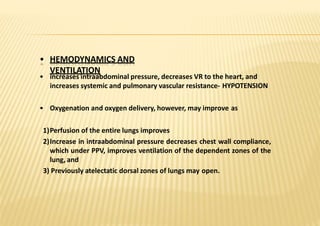 • HEMODYNAMICS AND
VENTILATION
• increases intraabdominal pressure, decreases VR to the heart, and
increases systemic and pulmonary vascular resistance‐ HYPOTENSION
• Oxygenation and oxygen delivery, however, may improve as
1)Perfusion of the entire lungs improves
2)Increase in intraabdominal pressure decreases chest wall compliance,
which under PPV, improves ventilation of the dependent zones of the
lung, and
3) Previously atelectatic dorsal zones of lungs may open.
 