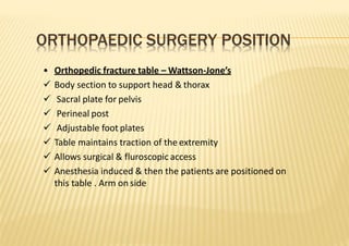 ORTHOPAEDIC SURGERY POSITION
• Orthopedic fracture table – Wattson‐Jone’s
 Body section to support head & thorax
 Sacral plate for pelvis
 Perineal post
 Adjustable foot plates
 Table maintains traction of the extremity
 Allows surgical & fluroscopic access
 Anesthesia induced & then the patients are positioned on
this table . Arm on side
 