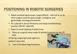 POSITIONING IN ROBOTIC SURGERIES
• Robot‐assisted laparoscopic surgery(RALS) ‐ referred to as da
Vinci surgery‐used for gynecologic, urological, and
gynecologic oncology procedures.
• Pt is placed in dorsal lithotomy and steep trendelenburg
position.(30‐45o tabletilt)
• Steps to avoid slipping of patient are:
1. Place an surgical sheet made of antiskid material on the OT
bed.
2.Placing surgical gel pads against a
patient’s bare skin.
3. Use of the Bean Bag Positioner
 