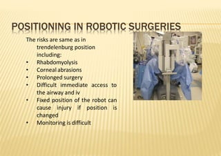 POSITIONING IN ROBOTIC SURGERIES
The risks are same as in
trendelenburg position
including:
• Rhabdomyolysis
• Corneal abrasions
• Prolonged surgery
• Difficult immediate access to
the airway and iv
• Fixed position of the robot can
cause injury if position is
changed
• Monitoring is difficult
 