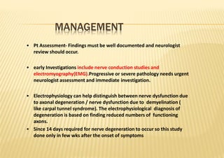 MANAGEMENT
• Pt Assessment‐ Findings must be well documented and neurologist
review should occur.
• early Investigations include nerve conduction studies and
electromyography(EMG).Progressive or severe pathology needs urgent
neurologist assessment and immediate investigation.
• Electrophysiology can help distinguish between nerve dysfunction due
to axonal degeneration / nerve dysfunction due to demyelination (
like carpal tunnel syndrome). The electrophysiological diagnosis of
degeneration is based on finding reduced numbers of functioning
axons.
• Since 14 days required for nerve degeneration to occur so this study
done only in few wks after the onset of symptoms
 