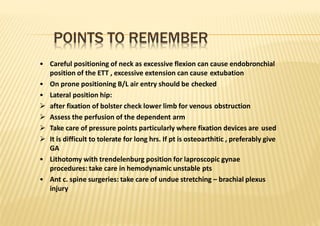 POINTS TO REMEMBER
• Careful positioning of neck as excessive flexion can cause endobronchial
position of the ETT , excessive extension can cause extubation
• On prone positioning B/L air entry should be checked
• Lateral position hip:
 after fixation of bolster check lower limb for venous obstruction
 Assess the perfusion of the dependent arm
 Take care of pressure points particularly where fixation devices are used
 It is difficult to tolerate for long hrs. If pt is osteoarthitic , preferably give
GA
• Lithotomy with trendelenburg position for laproscopic gynae
procedures: take care in hemodynamic unstable pts
• Ant c. spine surgeries: take care of undue stretching – brachial plexus
injury
 