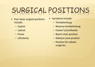SURGICAL POSITIONS
• Four basic surgical positions
include:
– Supine
– Lateral
– Prone
– Lithotomy
• Variations include:
– Trendelenburg
– Reverse trendelenburg
– Fowler’s/semifowler
– Beach chair position
– Wattson jone position
– Position for robotic
surgeries
 