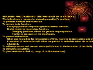 REASONS FOR CHANGING THE POSITION OF A PATIENT The following are reasons for changing a patient's position. To promote comfort and relaxation.  To restore body function.  Changing positions improves gastrointestinal function.  It also improves respiratory function.  Changing positions allows for greater lung expansion.  It relieves pressure on the diaphragm.  To prevent deformities.  When one lies in bed for long periods of time, muscles become atonic and atrophy.  Prevention of deformities will allow the patient to ambulate when his activity level is advanced.  To relieve pressure and prevent strain (which lead to the formation of decubiti).  To stimulate circulation.  To give treatments (that is), range of motion exercises).  