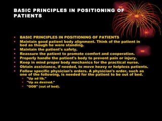 BASIC PRINCIPLES IN POSITIONING OF PATIENTS BASIC PRINCIPLES IN POSITIONING OF PATIENTS Maintain good patient body alignment. Think of the patient in bed as though he were standing.  Maintain the patient's safety.  Reassure the patient to promote comfort and cooperation.  Properly handle the patient's body to prevent pain or injury.  Keep in mind proper body mechanics for the practical nurse.  Obtain assistance, if needed, to move heavy or helpless patients.  Follow specific physician's orders. A physician's order, such as one of the following, is needed for the patient to be out of bed.  "Up ad lib."  "Up as desired."  "OOB" (out of bed).   